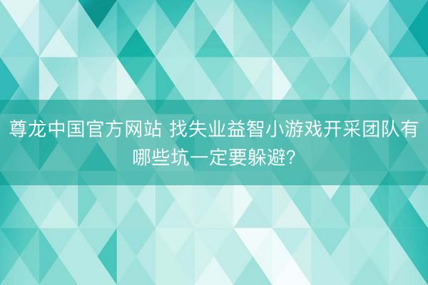 尊龙中国官方网站 找失业益智小游戏开采团队有哪些坑一定要躲避？