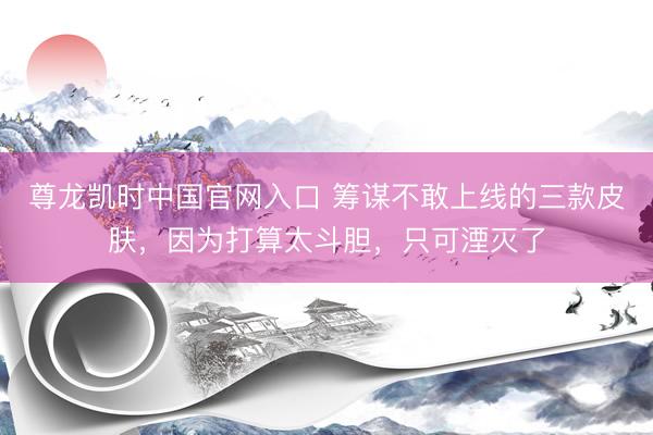 尊龙凯时中国官网入口 筹谋不敢上线的三款皮肤,因为打算太斗胆,只可湮灭了