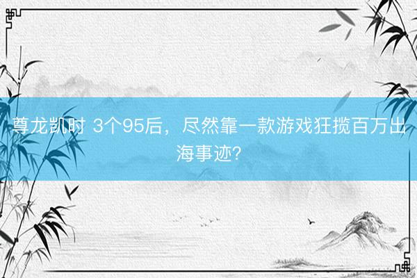 尊龙凯时 3个95后，尽然靠一款游戏狂揽百万出海事迹？