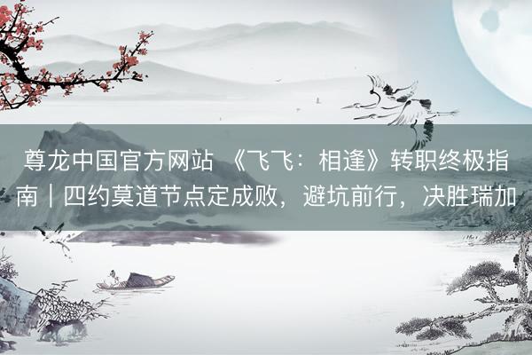 尊龙中国官方网站 《飞飞：相逢》转职终极指南｜四约莫道节点定成败，避坑前行，决胜瑞加