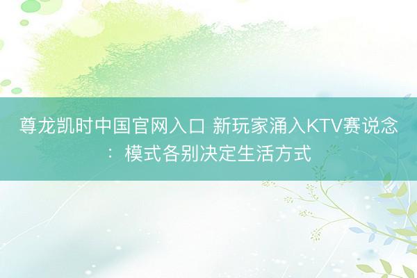 尊龙凯时中国官网入口 新玩家涌入KTV赛说念：模式各别决定生活方式