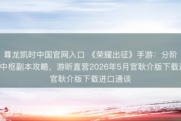 尊龙凯时中国官网入口 《荣耀出征》手游：分阶段冲级+中枢副本攻略，游昕直营2026年5月官耿介版下载进口通谈