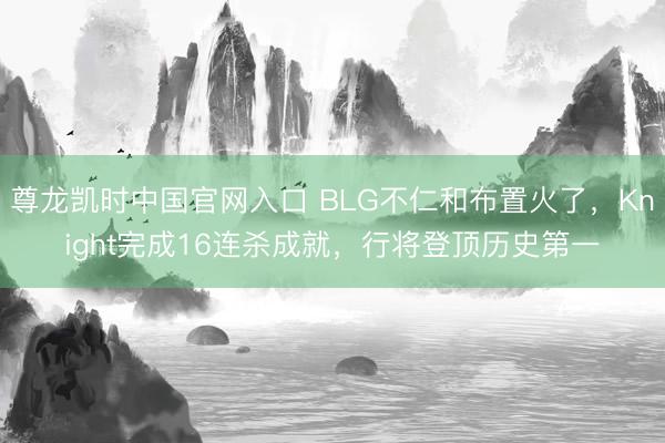 尊龙凯时中国官网入口 BLG不仁和布置火了，Knight完成16连杀成就，行将登顶历史第一