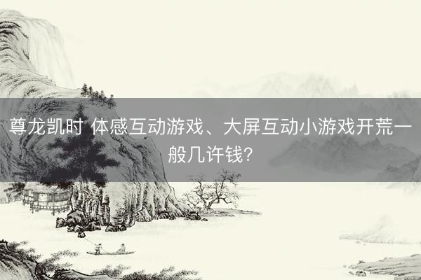 尊龙凯时 体感互动游戏、大屏互动小游戏开荒一般几许钱？