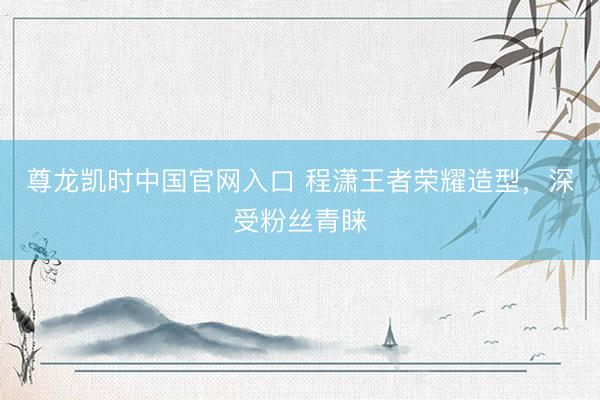 尊龙凯时中国官网入口 程潇王者荣耀造型，深受粉丝青睐