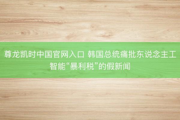 尊龙凯时中国官网入口 韩国总统痛批东说念主工智能“暴利税”的假新闻