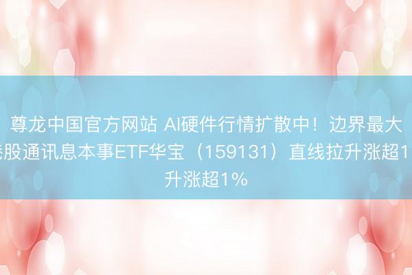 尊龙中国官方网站 AI硬件行情扩散中！边界最大港股通讯息本事ETF华宝（159131）直线拉升涨超1%
