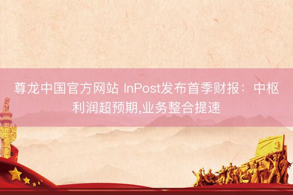 尊龙中国官方网站 InPost发布首季财报：中枢利润超预期，业务整合提速