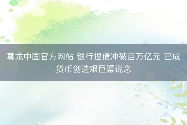 尊龙中国官方网站 银行捏债冲破百万亿元 已成货币创造艰巨渠说念