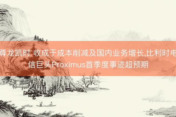 尊龙凯时 收成于成本削减及国内业务增长，比利时电信巨头Proximus首季度事迹超预期