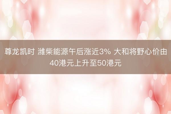 尊龙凯时 潍柴能源午后涨近3% 大和将野心价由40港元上升至50港元