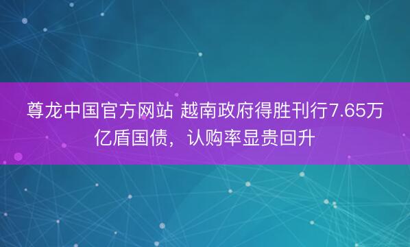 尊龙中国官方网站 越南政府得胜刊行7.65万亿盾国债，认购率显贵回升