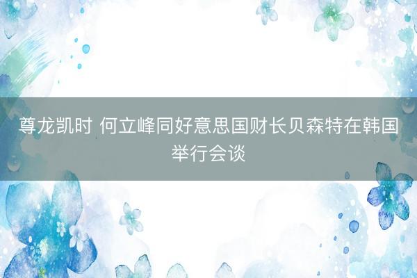 尊龙凯时 何立峰同好意思国财长贝森特在韩国举行会谈