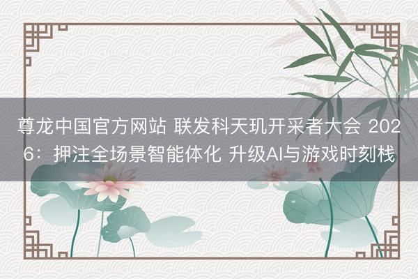 尊龙中国官方网站 联发科天玑开采者大会 2026：押注全场景智能体化 升级AI与游戏时刻栈
