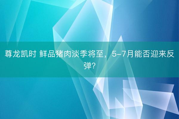 尊龙凯时 鲜品猪肉淡季将至，5-7月能否迎来反弹？