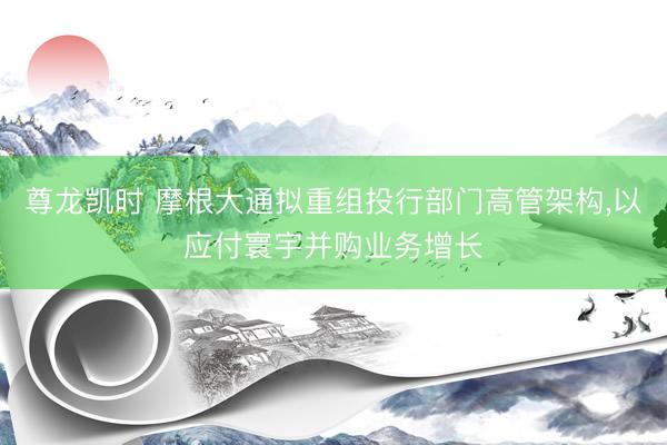 尊龙凯时 摩根大通拟重组投行部门高管架构，以应付寰宇并购业务增长