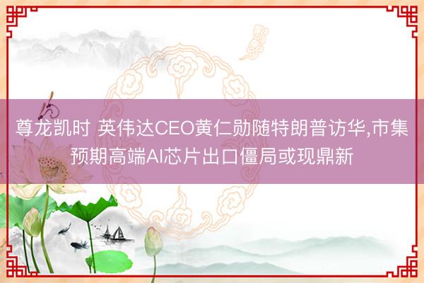 尊龙凯时 英伟达CEO黄仁勋随特朗普访华，市集预期高端AI芯片出口僵局或现鼎新