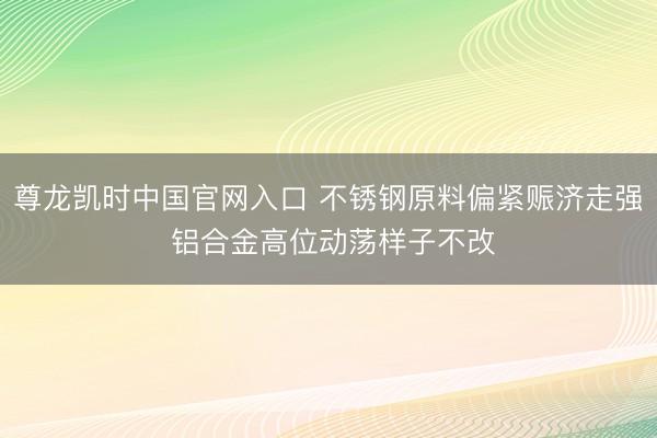 尊龙凯时中国官网入口 不锈钢原料偏紧赈济走强 铝合金高位动荡样子不改