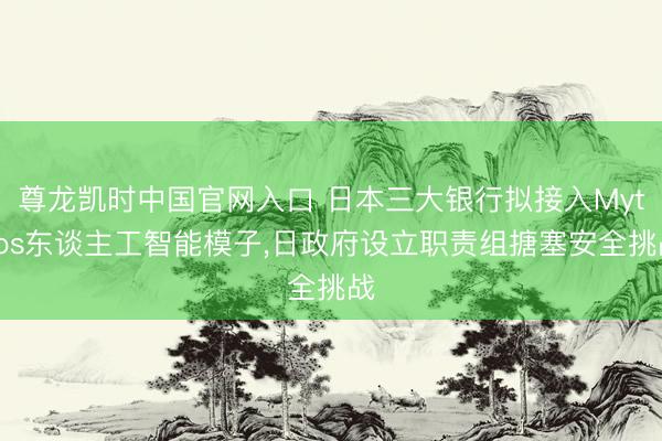 尊龙凯时中国官网入口 日本三大银行拟接入Mythos东谈主工智能模子，日政府设立职责组搪塞安全挑战