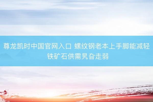 尊龙凯时中国官网入口 螺纹钢老本上手脚能减轻 铁矿石供需旯旮走弱