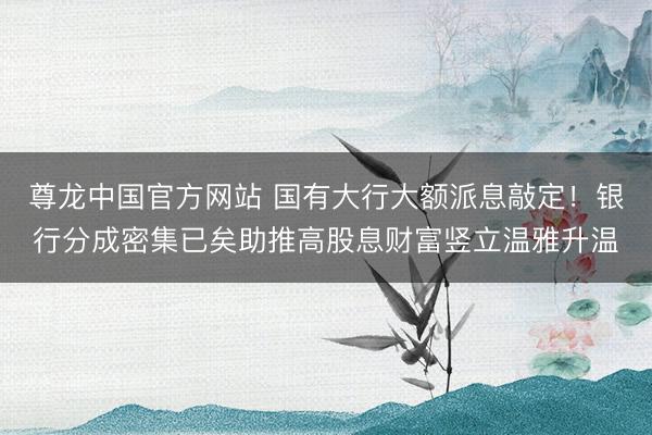 尊龙中国官方网站 国有大行大额派息敲定！银行分成密集已矣助推高股息财富竖立温雅升温