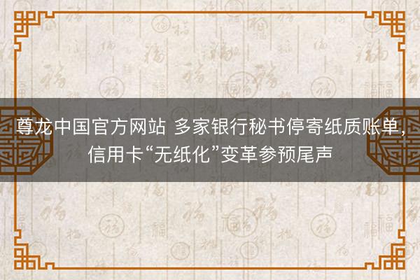尊龙中国官方网站 多家银行秘书停寄纸质账单，信用卡“无纸化”变革参预尾声