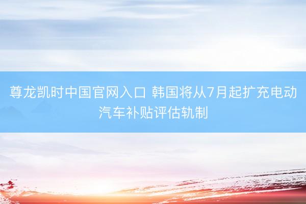 尊龙凯时中国官网入口 韩国将从7月起扩充电动汽车补贴评估轨制