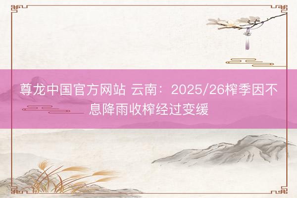 尊龙中国官方网站 云南：2025/26榨季因不息降雨收榨经过变缓