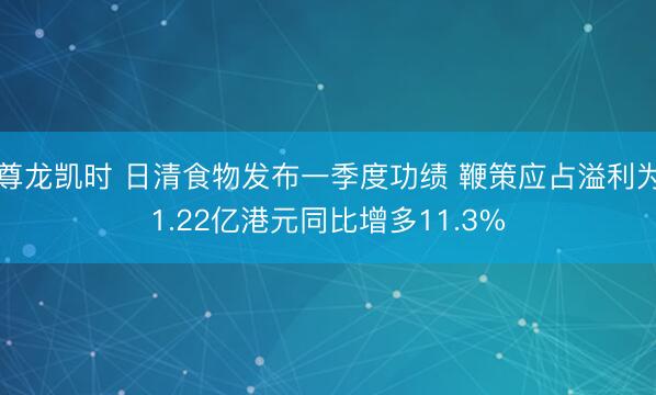 尊龙凯时 日清食物发布一季度功绩 鞭策应占溢利为1.22亿港元同比增多11.3%