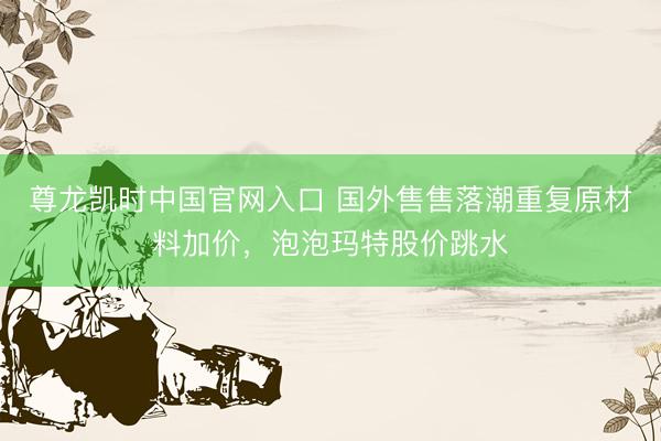 尊龙凯时中国官网入口 国外售售落潮重复原材料加价，泡泡玛特股价跳水