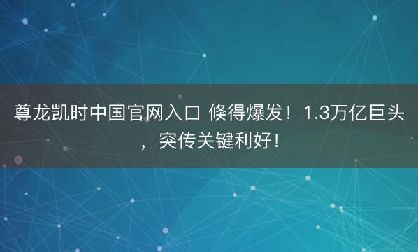 尊龙凯时中国官网入口 倏得爆发！1.3万亿巨头，突传关键利好！