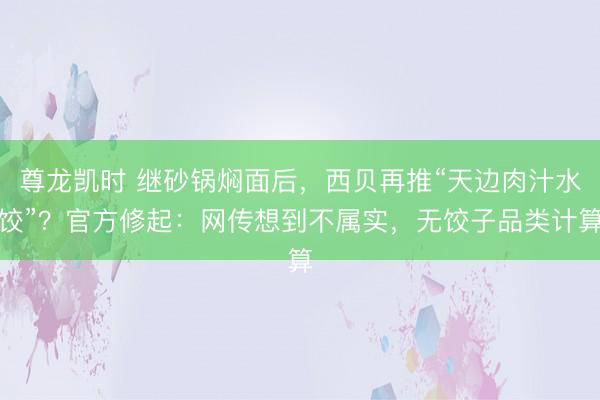 尊龙凯时 继砂锅焖面后，西贝再推“天边肉汁水饺”？官方修起：网传想到不属实，无饺子品类计算