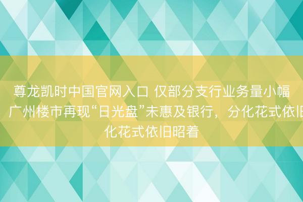 尊龙凯时中国官网入口 仅部分支行业务量小幅高潮，广州楼市再现“日光盘”未惠及银行，分化花式依旧昭着