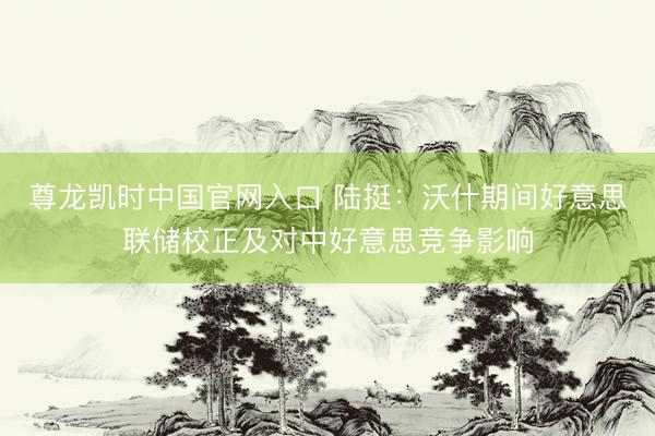 尊龙凯时中国官网入口 陆挺：沃什期间好意思联储校正及对中好意思竞争影响