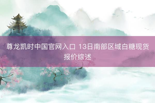 尊龙凯时中国官网入口 13日南部区域白糖现货报价综述
