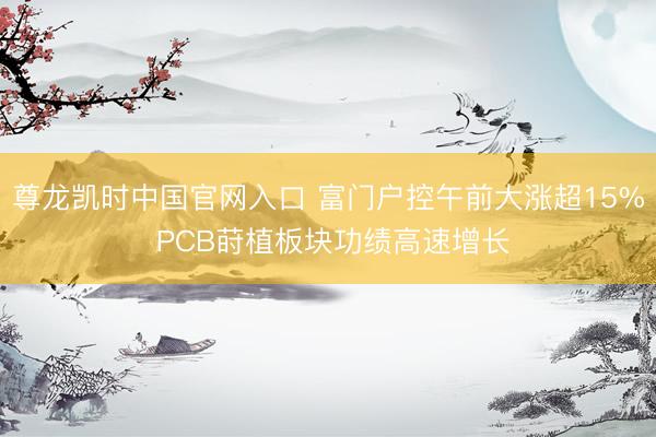 尊龙凯时中国官网入口 富门户控午前大涨超15% PCB莳植板块功绩高速增长