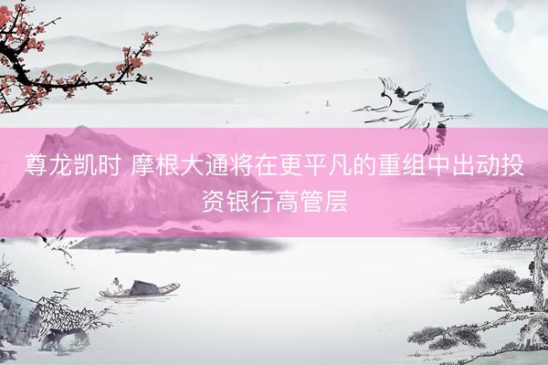 尊龙凯时 摩根大通将在更平凡的重组中出动投资银行高管层