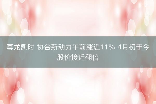 尊龙凯时 协合新动力午前涨近11% 4月初于今股价接近翻倍