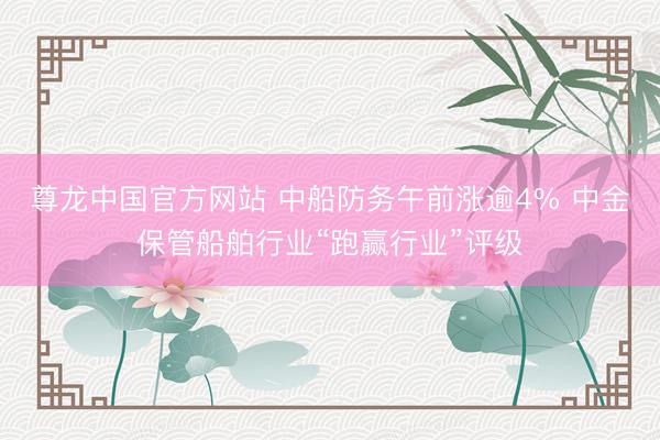 尊龙中国官方网站 中船防务午前涨逾4% 中金保管船舶行业“跑赢行业”评级