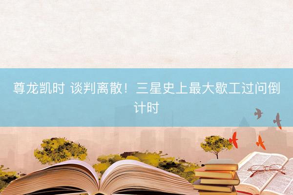 尊龙凯时 谈判离散！三星史上最大歇工过问倒计时