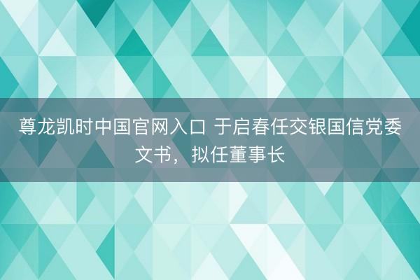 尊龙凯时中国官网入口 于启春任交银国信党委文书，拟任董事长