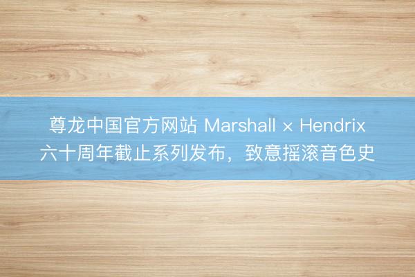 尊龙中国官方网站 Marshall × Hendrix六十周年截止系列发布，致意摇滚音色史