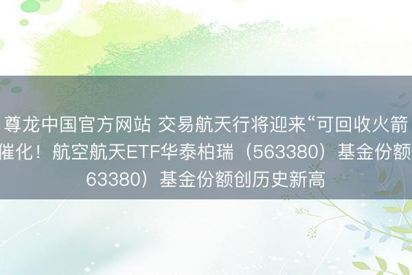尊龙中国官方网站 交易航天行将迎来“可回收火箭+IPO”密集催化！航空航天ETF华泰柏瑞（563380）基金份额创历史新高
