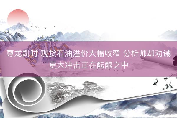 尊龙凯时 现货石油溢价大幅收窄 分析师却劝诫更大冲击正在酝酿之中
