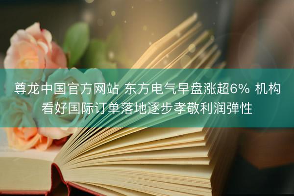 尊龙中国官方网站 东方电气早盘涨超6% 机构看好国际订单落地逐步孝敬利润弹性