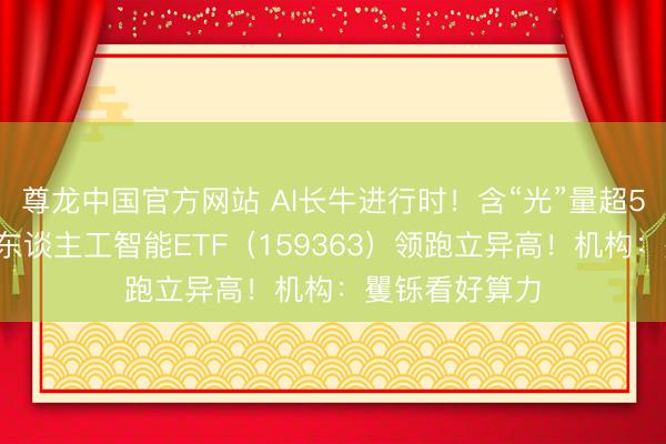 尊龙中国官方网站 AI长牛进行时！含“光”量超50%的创业板东谈主工智能ETF（159363）领跑立异高！机构：矍铄看好算力