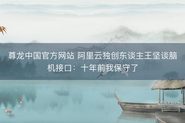 尊龙中国官方网站 阿里云独创东谈主王坚谈脑机接口：十年前我保守了