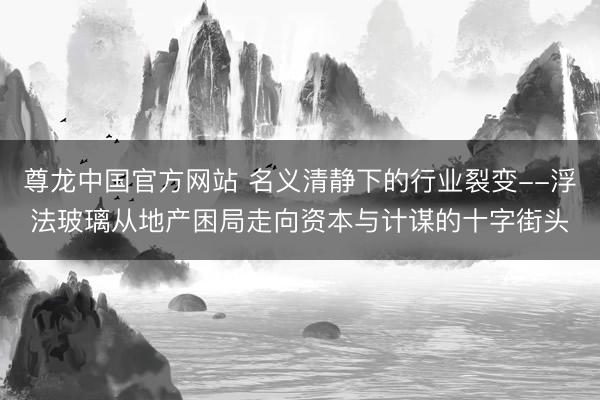 尊龙中国官方网站 名义清静下的行业裂变--浮法玻璃从地产困局走向资本与计谋的十字街头