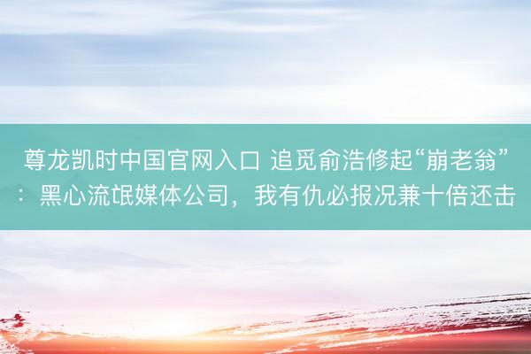 尊龙凯时中国官网入口 追觅俞浩修起“崩老翁”:黑心流氓媒体公司,我有仇必报况兼十倍还击