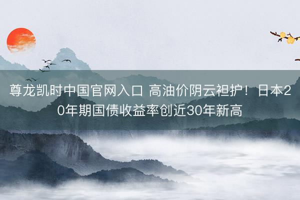 尊龙凯时中国官网入口 高油价阴云袒护！日本20年期国债收益率创近30年新高